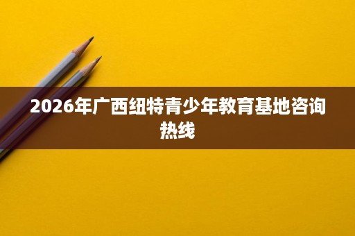 2026年广西纽特青少年教育基地咨询热线 2026年广西纽特青少年教育基地咨询热线