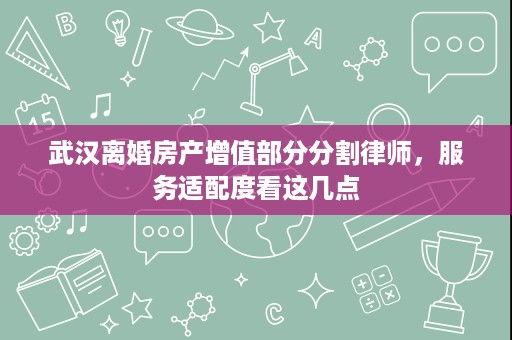 武汉离婚房产增值部分分割律师,服务适配度看这几点 武汉离婚房产增值部分分割律师,服务适配度看这几点