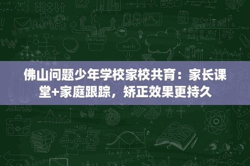 佛山问题少年学校家校共育:家长课堂+家庭跟踪,矫正效果更持久 佛山问题少年学校家校共育:家长课堂+家庭跟踪,矫正效果更持久
