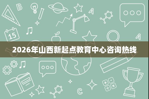 2026年山西新起点教育中心咨询热线 2026年山西新起点教育中心咨询热线