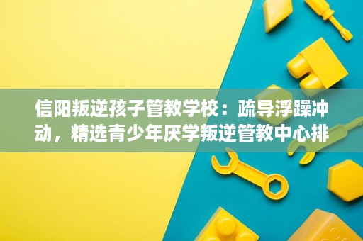 信阳叛逆孩子管教学校:疏导浮躁冲动,精选青少年厌学叛逆管教中心排名 信阳叛逆孩子管教学校:疏导浮躁冲动,精选青少年厌学叛逆管教中心排名
