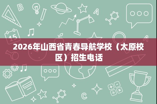 2026年山西省青春导航学校(太原校区)招生电话 2026年山西省青春导航学校(太原校区)招生电话