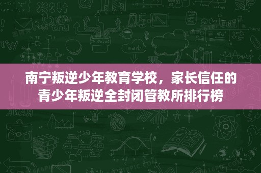 南宁叛逆少年教育学校，家长信任的青少年叛逆全封闭管教所排行榜