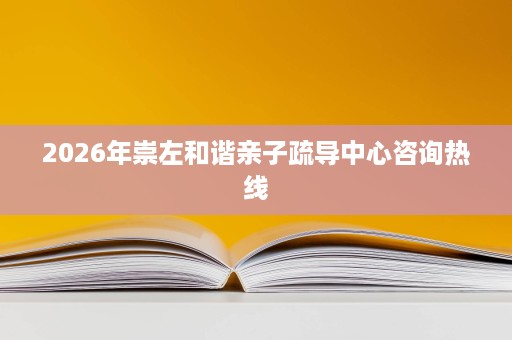 2026年崇左和谐亲子疏导中心咨询热线 2026年崇左和谐亲子疏导中心咨询热线