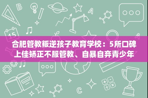 合肥管教叛逆孩子教育学校:5所口碑上佳矫正不服管教、自暴自弃青少年哪家好 合肥管教叛逆孩子教育学校:5所口碑上佳矫正不服管教、自暴自弃青少年哪家好