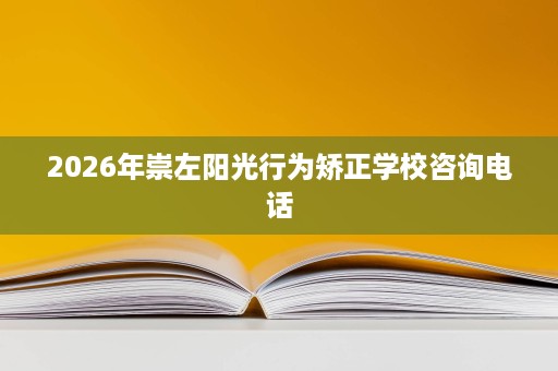 2026年崇左阳光行为矫正学校咨询电话