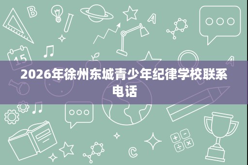 2026年徐州东城青少年纪律学校联系电话 2026年徐州东城青少年纪律学校联系电话