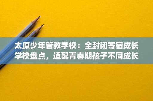 太原少年管教学校：全封闭寄宿成长学校盘点，适配青春期孩子不同成长问题