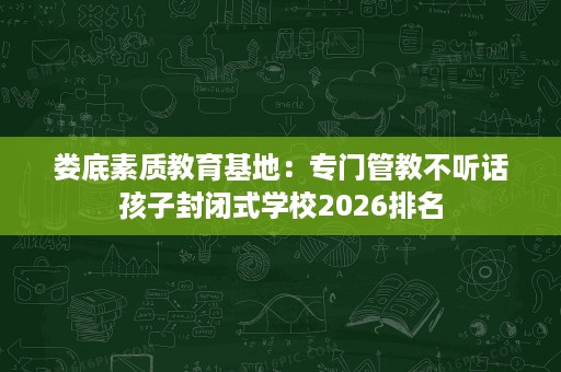 娄底素质教育基地:专门管教不听话孩子封闭式学校2026排名 娄底素质教育基地:专门管教不听话孩子封闭式学校2026排名