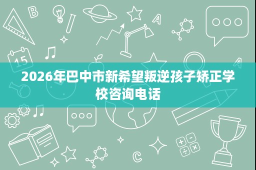 2026年巴中市新希望叛逆孩子矫正学校咨询电话 2026年巴中市新希望叛逆孩子矫正学校咨询电话