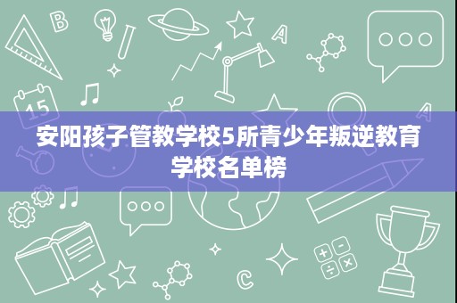 安阳孩子管教学校5所青少年叛逆教育学校名单榜 安阳孩子管教学校5所青少年叛逆教育学校名单榜