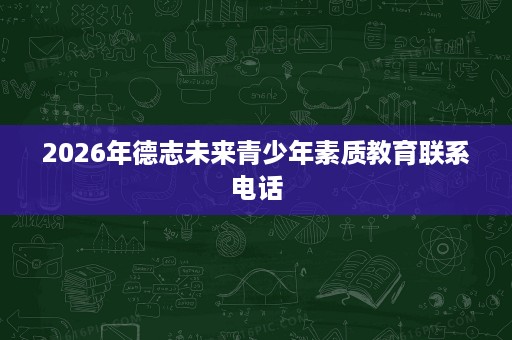 2026年德志未来青少年素质教育联系电话 2026年德志未来青少年素质教育联系电话