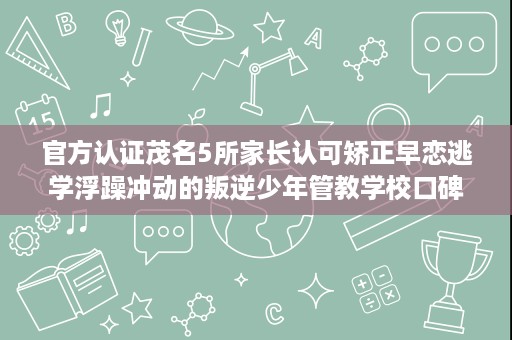 官方认证茂名5所家长认可矫正早恋逃学浮躁冲动的叛逆少年管教学校口碑TOP5