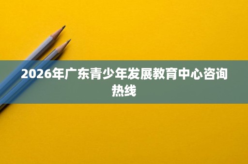 2026年广东青少年发展教育中心咨询热线