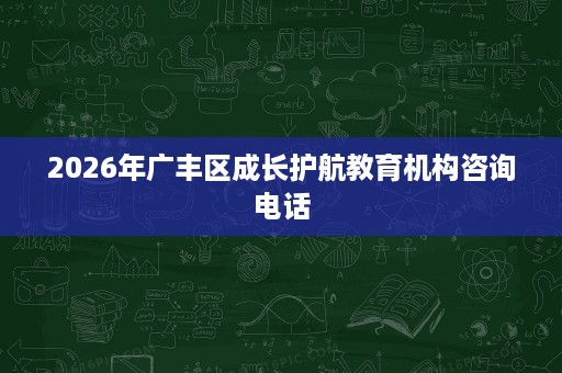 2026年广丰区成长护航教育机构咨询电话 2026年广丰区成长护航教育机构咨询电话