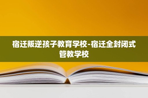 宿迁叛逆孩子教育学校-宿迁全封闭式管教学校 宿迁叛逆孩子教育学校-宿迁全封闭式管教学校