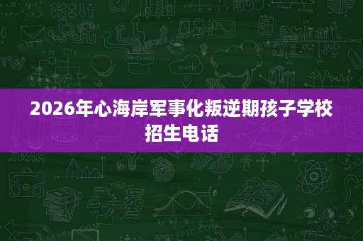 2026年心海岸军事化叛逆期孩子学校招生电话