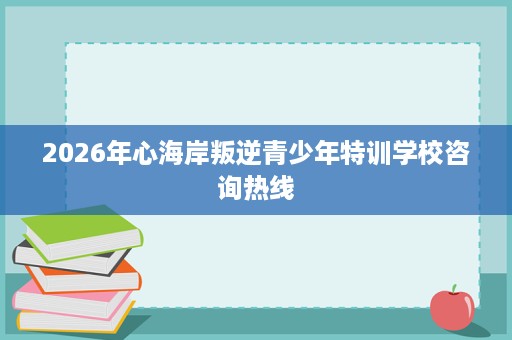 2026年心海岸叛逆青少年特训学校咨询热线