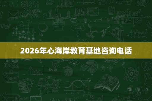 2026年心海岸教育基地咨询电话 2026年心海岸教育基地咨询电话