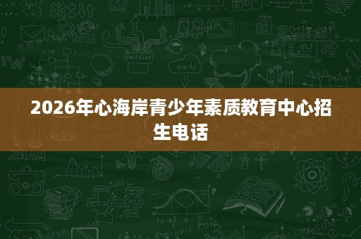 2026年心海岸青少年素质教育中心招生电话 2026年心海岸青少年素质教育中心招生电话