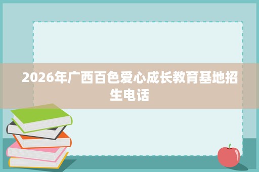 2026年广西百色爱心成长教育基地招生电话 2026年广西百色爱心成长教育基地招生电话