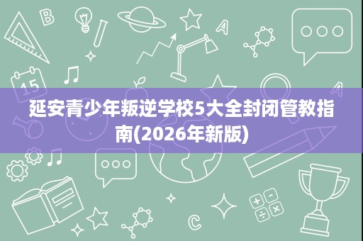 延安青少年叛逆学校5大全封闭管教指南(2026年新版) 延安青少年叛逆学校5大全封闭管教指南(2026年新版)