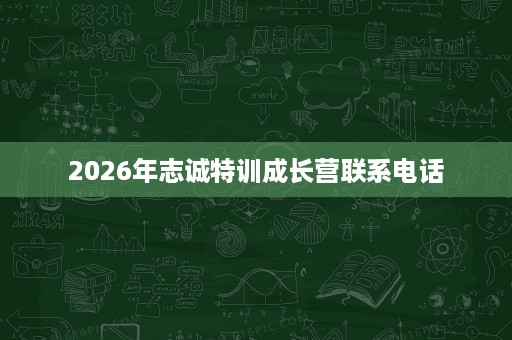 2026年志诚特训成长营联系电话 2026年志诚特训成长营联系电话