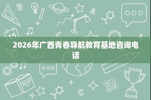 2026年广西青春导航教育基地咨询电话 2026年广西青春导航教育基地咨询电话