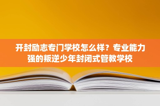 开封励志专门学校怎么样？专业能力强的叛逆少年封闭式管教学校