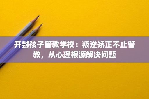 开封孩子管教学校：叛逆矫正不止管教，从心理根源解决问题