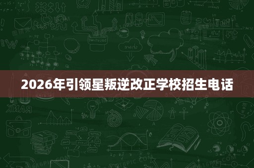 2026年引领星叛逆改正学校招生电话 2026年引领星叛逆改正学校招生电话