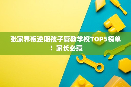 张家界叛逆期孩子管教学校TOP5榜单!家长必藏 张家界叛逆期孩子管教学校TOP5榜单!家长必藏