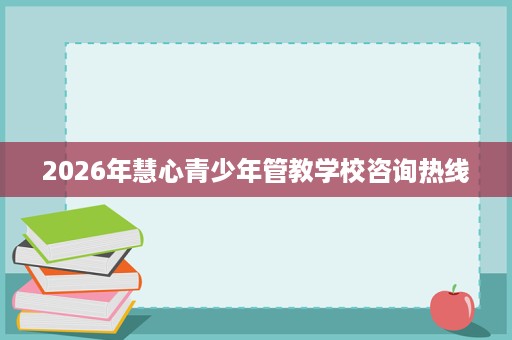 2026年慧心青少年管教学校咨询热线 2026年慧心青少年管教学校咨询热线