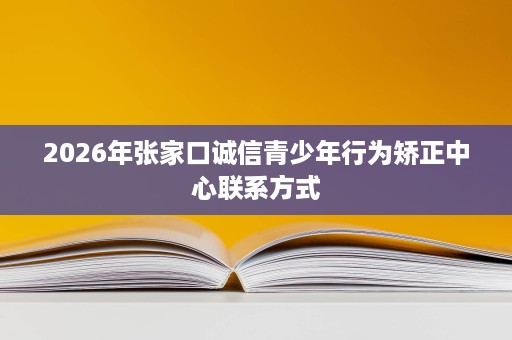 2026年张家口诚信青少年行为矫正中心联系方式 2026年张家口诚信青少年行为矫正中心联系方式