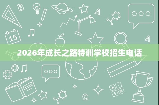 2026年成长之路特训学校招生电话 2026年成长之路特训学校招生电话