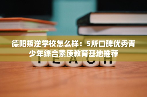 德阳叛逆学校怎么样：5所口碑优秀青少年综合素质教育基地推荐