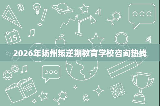 2026年扬州叛逆期教育学校咨询热线 2026年扬州叛逆期教育学校咨询热线