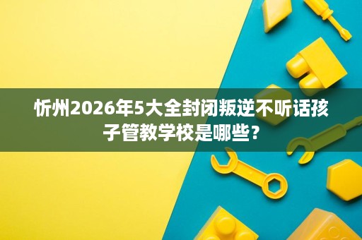 忻州2026年5大全封闭叛逆不听话孩子管教学校是哪些？