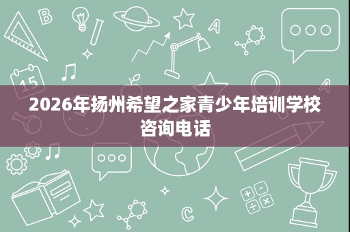 2026年扬州希望之家青少年培训学校咨询电话