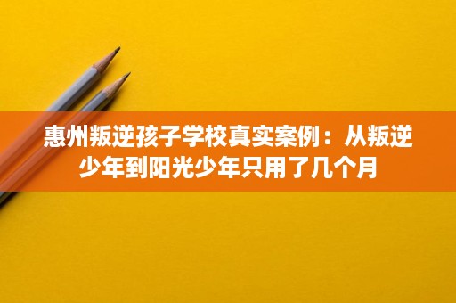 惠州叛逆孩子学校真实案例：从叛逆少年到阳光少年只用了几个月