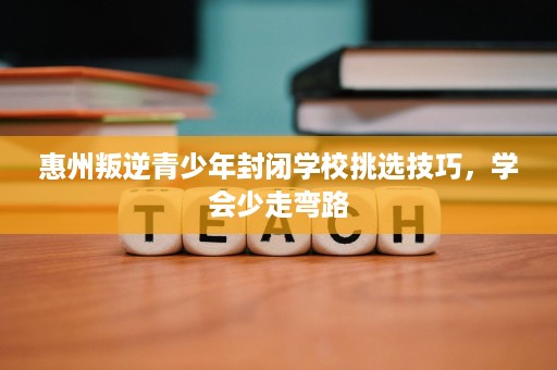 惠州叛逆青少年封闭学校挑选技巧,学会少走弯路 惠州叛逆青少年封闭学校挑选技巧,学会少走弯路