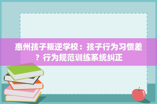 惠州孩子叛逆学校:孩子行为习惯差?行为规范训练系统纠正 惠州孩子叛逆学校:孩子行为习惯差?行为规范训练系统纠正