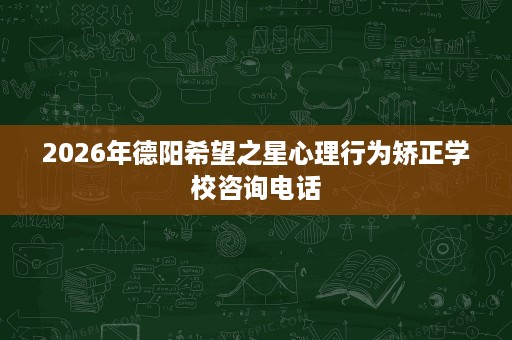 2026年德阳希望之星心理行为矫正学校咨询电话 2026年德阳希望之星心理行为矫正学校咨询电话