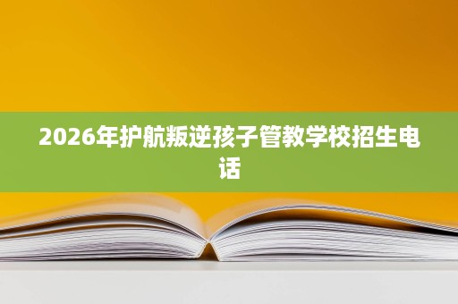 2026年护航叛逆孩子管教学校招生电话 2026年护航叛逆孩子管教学校招生电话