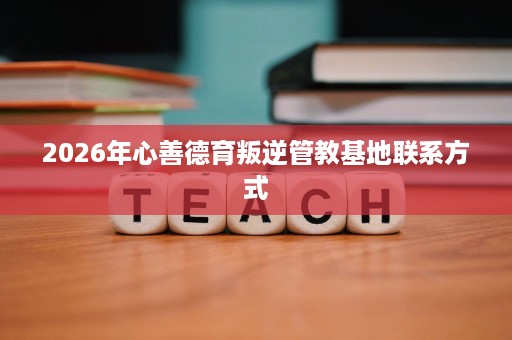 2026年心善德育叛逆管教基地联系方式 2026年心善德育叛逆管教基地联系方式