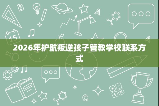 2026年护航叛逆孩子管教学校联系方式