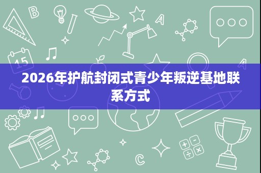 2026年护航封闭式青少年叛逆基地联系方式 2026年护航封闭式青少年叛逆基地联系方式
