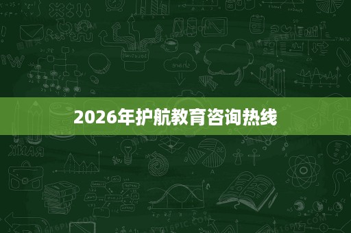 2026年护航教育咨询热线 2026年护航教育咨询热线