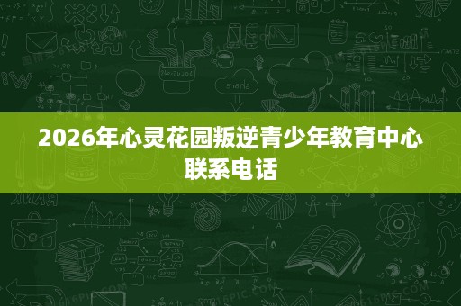 2026年心灵花园叛逆青少年教育中心联系电话 2026年心灵花园叛逆青少年教育中心联系电话
