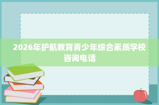 2026年护航教育青少年综合素质学校咨询电话 2026年护航教育青少年综合素质学校咨询电话